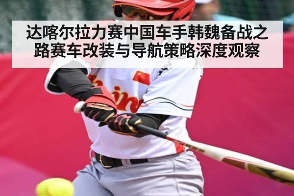 达喀尔拉力赛中国车手韩魏备战之路赛车改装与导航策略深度观察(c7c7.app)