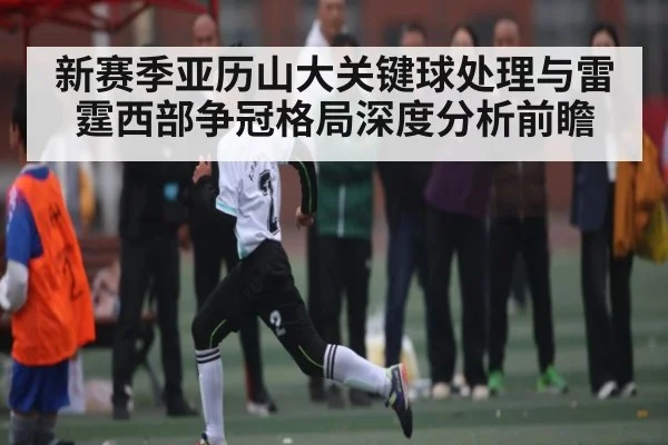 新赛季亚历山大关键球处理与雷霆西部争冠格局深度分析前瞻（www.c7c7.app）